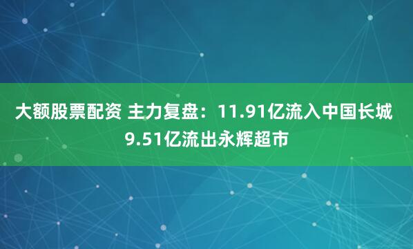 大额股票配资 主力复盘：11.91亿流入中国长城 9.51亿流出永辉超市