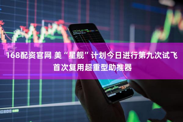 168配资官网 美“星舰”计划今日进行第九次试飞 首次复用超重型助推器