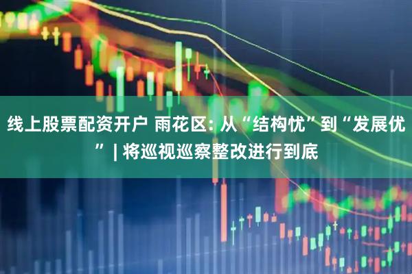 线上股票配资开户 雨花区: 从“结构忧”到“发展优” | 将巡视巡察整改进行到底