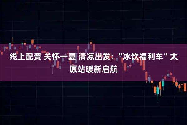 线上配资 关怀一夏 清凉出发: “冰饮福利车”太原站暖新启航