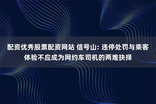 配资优秀股票配资网站 信号山: 违停处罚与乘客体验不应成为网约车司机的两难抉择
