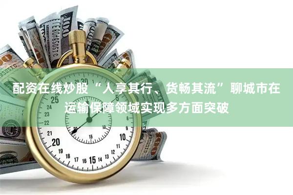 配资在线炒股 “人享其行、货畅其流” 聊城市在运输保障领域实现多方面突破