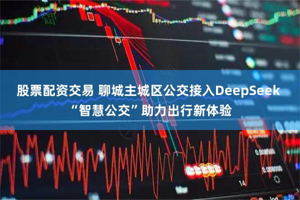 股票配资交易 聊城主城区公交接入DeepSeek “智慧公交”助力出行新体验