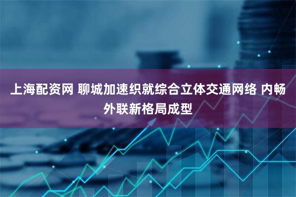 上海配资网 聊城加速织就综合立体交通网络 内畅外联新格局成型