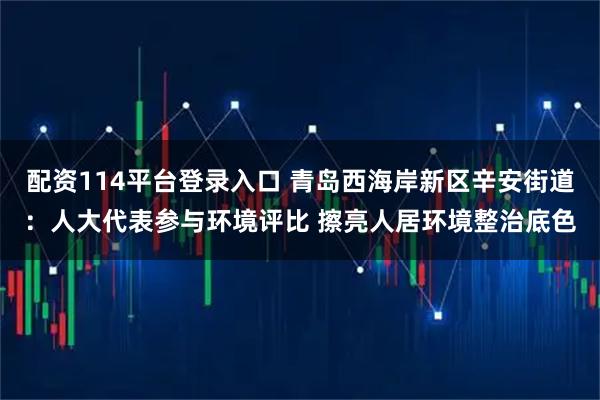 配资114平台登录入口 青岛西海岸新区辛安街道：人大代表参与环境评比 擦亮人居环境整治底色