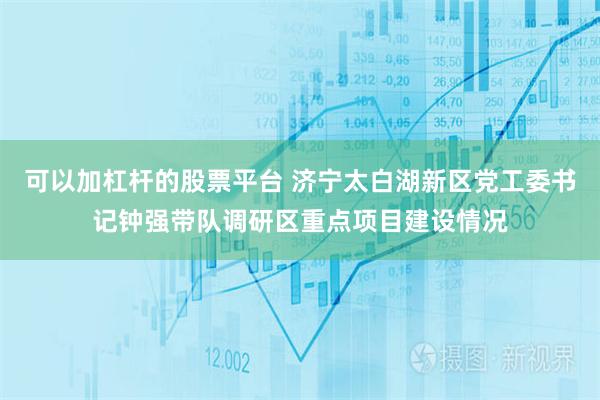 可以加杠杆的股票平台 济宁太白湖新区党工委书记钟强带队调研区重点项目建设情况