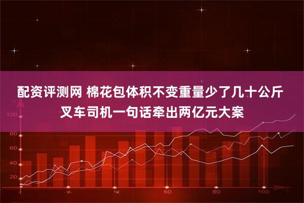 配资评测网 棉花包体积不变重量少了几十公斤 叉车司机一句话牵出两亿元大案