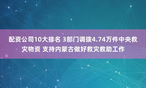 配资公司10大排名 3部门调拨4.74万件中央救灾物资 支持内蒙古做好救灾救助工作