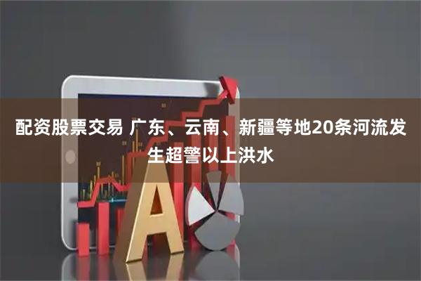 配资股票交易 广东、云南、新疆等地20条河流发生超警以上洪水