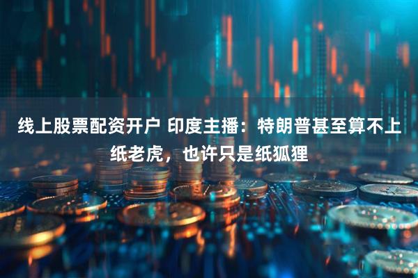 线上股票配资开户 印度主播：特朗普甚至算不上纸老虎，也许只是纸狐狸