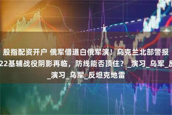 股指配资开户 俄军借道白俄军演！乌克兰北部警报骤响，2022基辅战役阴影再临，防线能否顶住？_演习_乌军_反坦克地雷