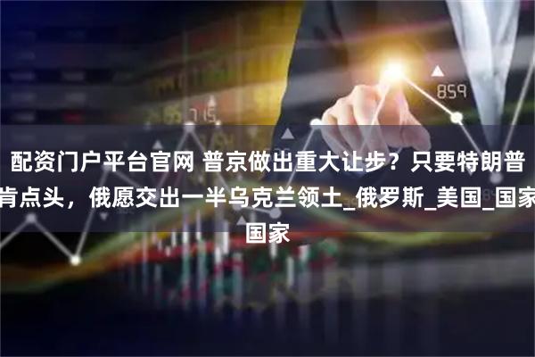 配资门户平台官网 普京做出重大让步？只要特朗普肯点头，俄愿交出一半乌克兰领土_俄罗斯_美国_国家