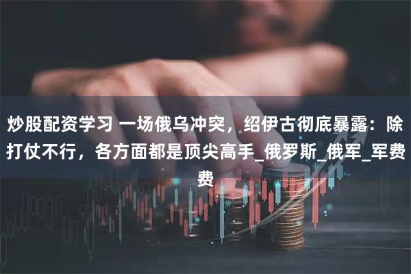 炒股配资学习 一场俄乌冲突，绍伊古彻底暴露：除打仗不行，各方面都是顶尖高手_俄罗斯_俄军_军费