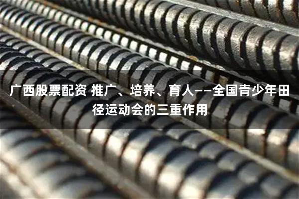 广西股票配资 推广、培养、育人——全国青少年田径运动会的三重作用