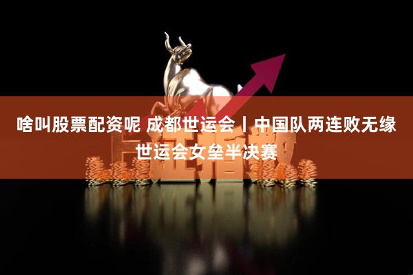 啥叫股票配资呢 成都世运会丨中国队两连败无缘世运会女垒半决赛