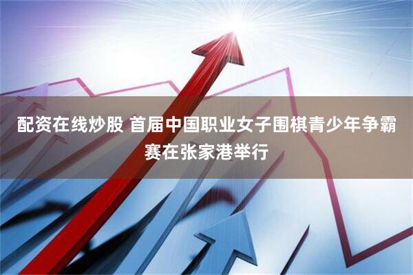 配资在线炒股 首届中国职业女子围棋青少年争霸赛在张家港举行