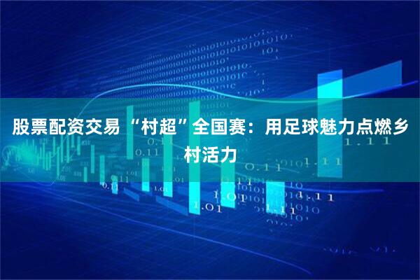 股票配资交易 “村超”全国赛：用足球魅力点燃乡村活力