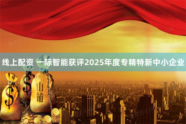 线上配资 一际智能获评2025年度专精特新中小企业