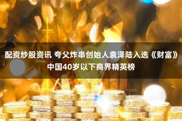 配资炒股资讯 夸父炸串创始人袁泽陆入选《财富》中国40岁以下商界精英榜