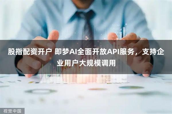 股指配资开户 即梦AI全面开放API服务，支持企业用户大规模调用