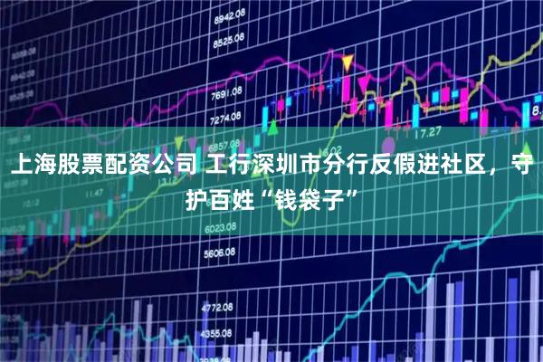 上海股票配资公司 工行深圳市分行反假进社区，守护百姓“钱袋子”