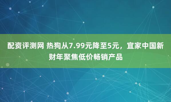 配资评测网 热狗从7.99元降至5元，宜家中国新财年聚焦低价畅销产品